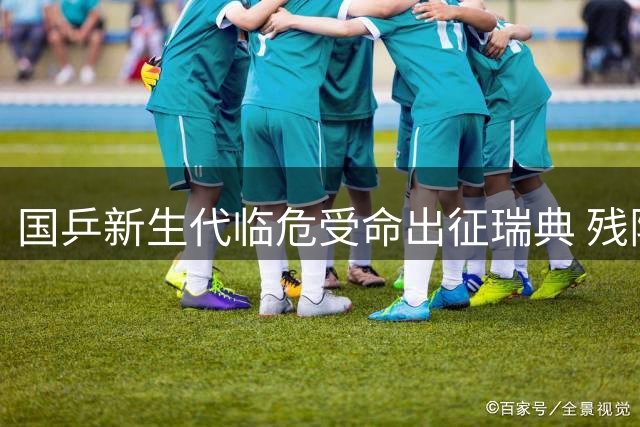 国乒新生代临危受命出征瑞典 残阵遇险签运考验抗压能力