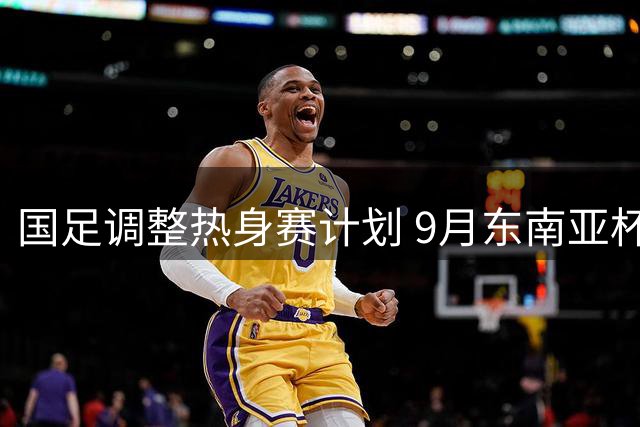 国足调整热身赛计划 9月东南亚杯缺席转战中亚对抗
