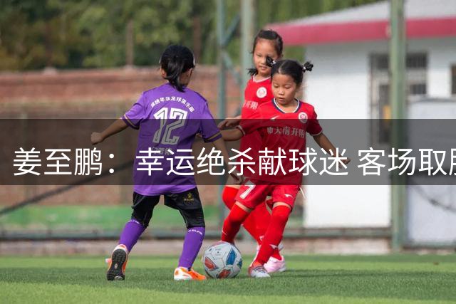 姜至鹏：幸运绝杀献球迷 客场取胜显实力