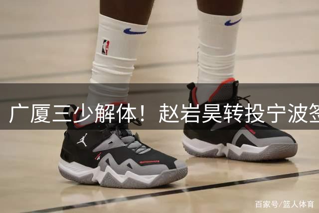 广厦三少解体！赵岩昊转投宁波签两年合约 球队六将出走