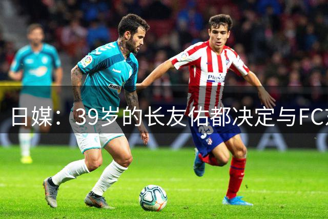 日媒：39岁的长友佑都决定与FC东京续约，瞄准J联赛冠军梦