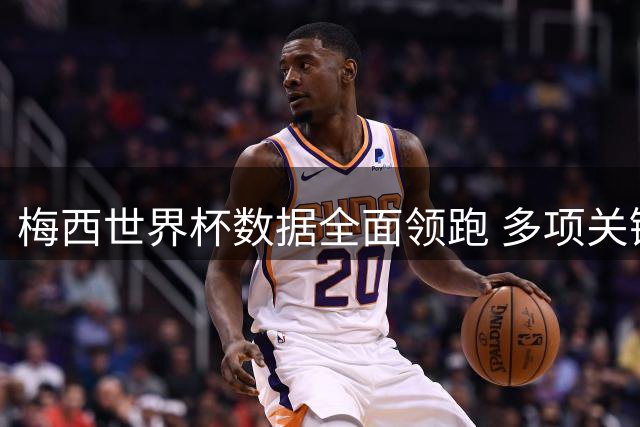 梅西世界杯数据全面领跑 多项关键榜单位居榜首