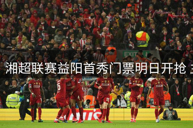 湘超联赛益阳首秀门票明日开抢 主场对阵怀化引发球迷关注