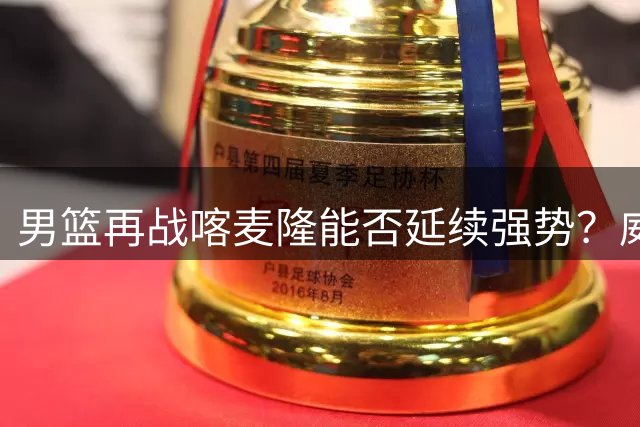 男篮再战喀麦隆能否延续强势？威少NBA前景堪忧引热议