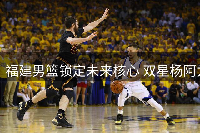 福建男篮锁定未来核心 双星杨阿力冯洺臻续约留队