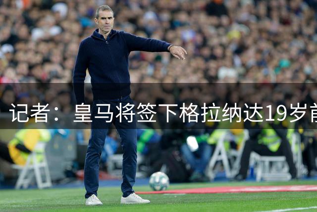 记者：皇马将签下格拉纳达19岁前锋齐内比，他将效力卡斯蒂亚