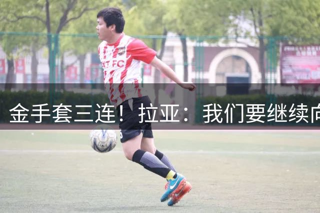 金手套三连！拉亚：我们要继续向各项赛事发起冲击，拿下所有奖杯
