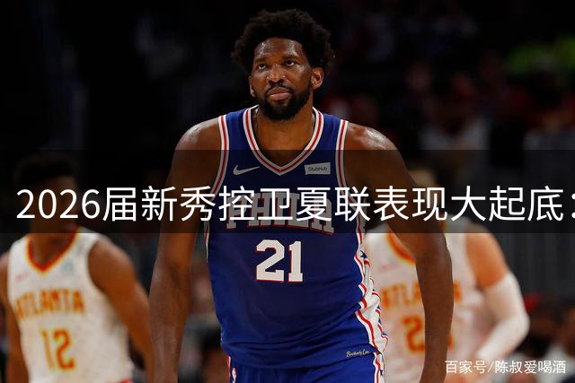 2026届新秀控卫夏联表现大起底：谁将成为下一个超级后卫？