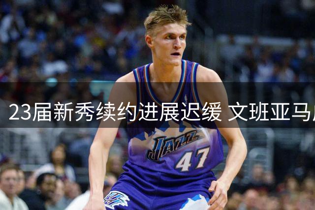 23届新秀续约进展迟缓 文班亚马成唯一完成续约球员