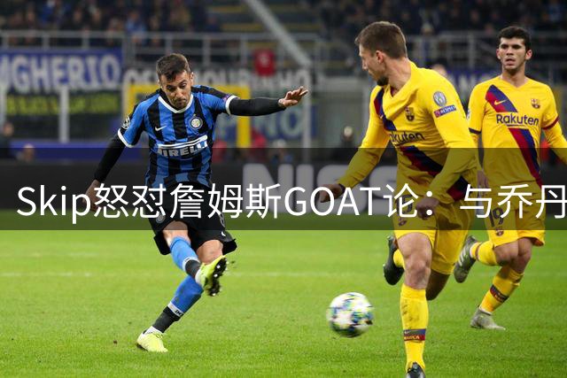 Skip怒怼詹姆斯GOAT论：与乔丹相比根本不在同一层面